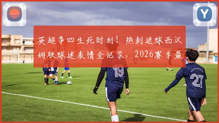 英超争四生死时刻！热刺进球西汉姆联球迷表情全记录，2026赛季最真实球迷反应盘点