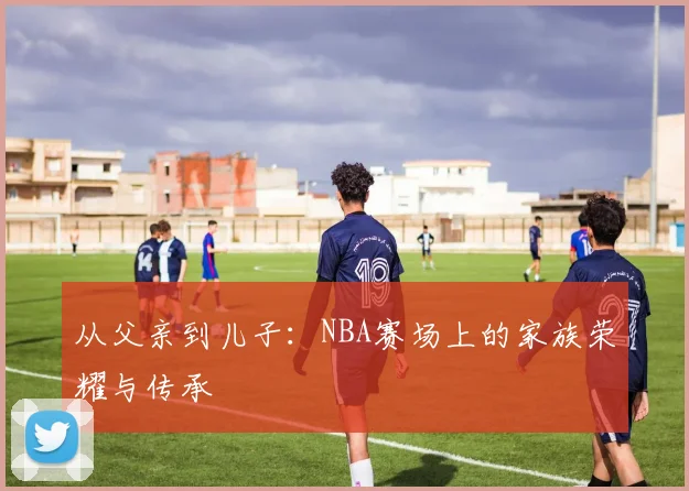 从父亲到儿子：NBA赛场上的家族荣耀与传承