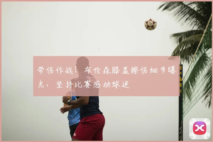 带伤作战！布伦森膝盖擦伤细节曝光，坚持比赛感动球迷