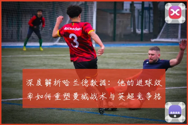 深度解析哈兰德数据：他的进球效率如何重塑曼城战术与英超竞争格局