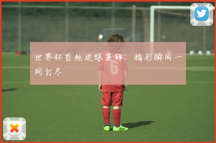 世界杯首轮进球集锦：精彩瞬间一网打尽