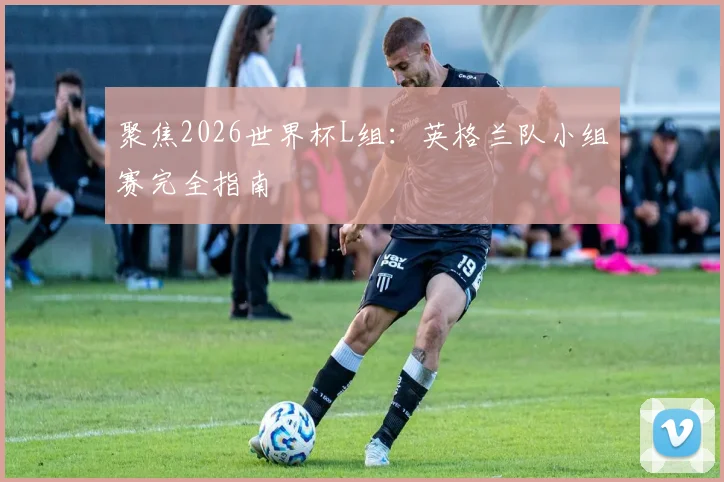 聚焦2026世界杯L组：英格兰队小组赛完全指南