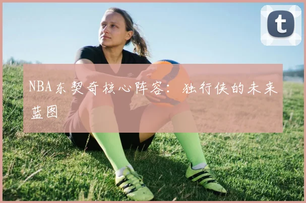 NBA东契奇核心阵容：独行侠的未来蓝图