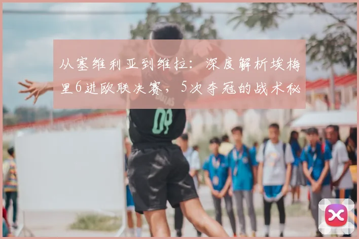 从塞维利亚到维拉：深度解析埃梅里6进欧联决赛，5次夺冠的战术秘诀与执教哲学