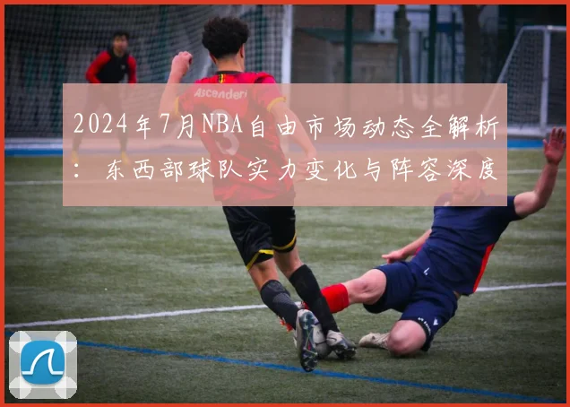 2024年7月NBA自由市场动态全解析：东西部球队实力变化与阵容深度预测
