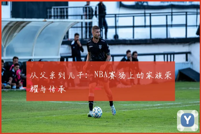 从父亲到儿子：NBA赛场上的家族荣耀与传承