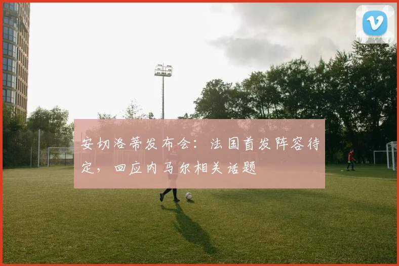 安切洛蒂发布会：法国首发阵容待定，回应内马尔相关话题
