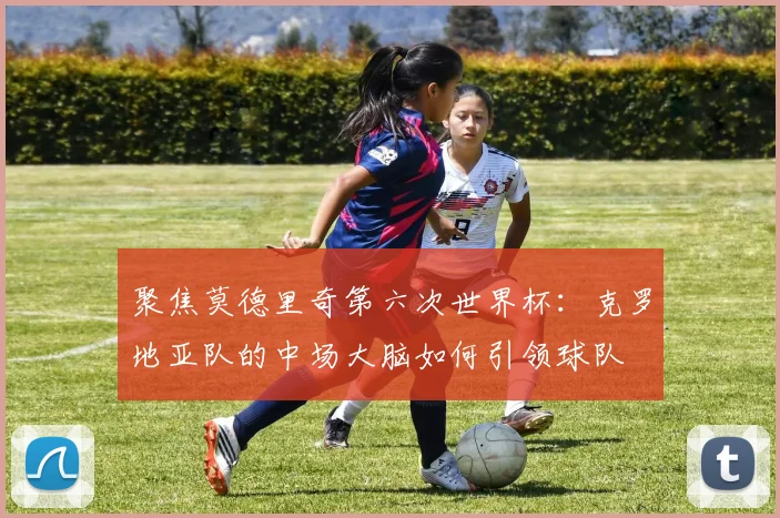 聚焦莫德里奇第六次世界杯：克罗地亚队的中场大脑如何引领球队