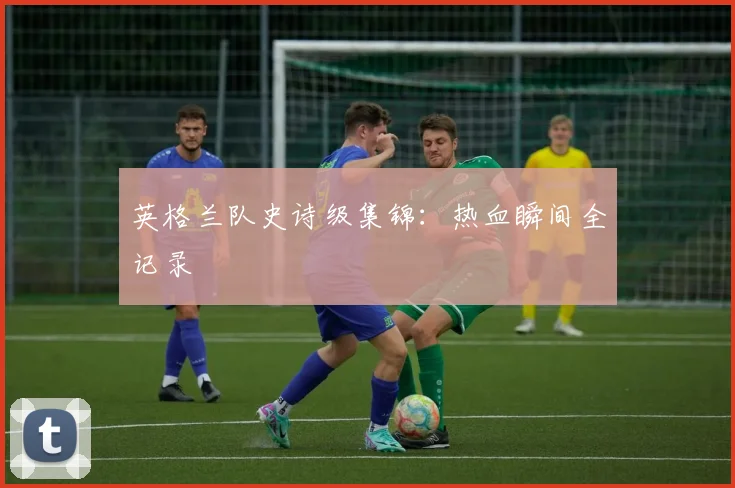 英格兰队史诗级集锦：热血瞬间全记录