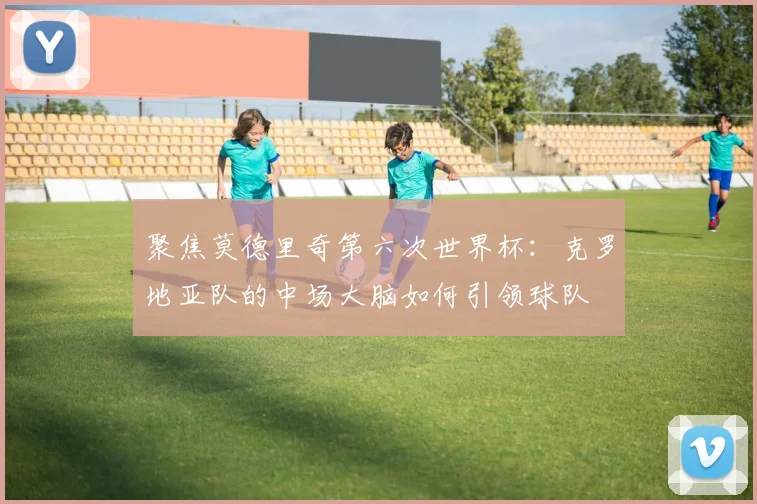 聚焦莫德里奇第六次世界杯:克罗地亚队的中场大脑如何引领球队