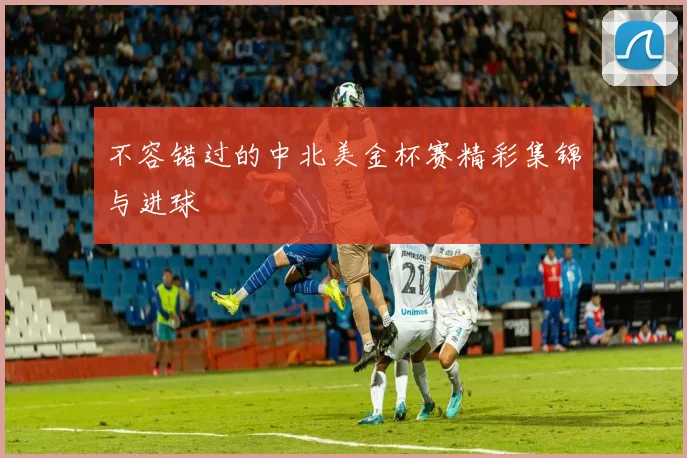 不容错过的中北美金杯赛精彩集锦与进球