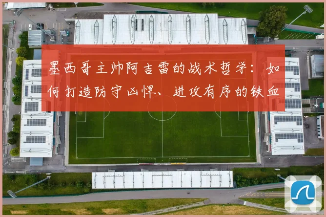 墨西哥主帅阿吉雷的战术哲学：如何打造防守凶悍、进攻有序的铁血之师