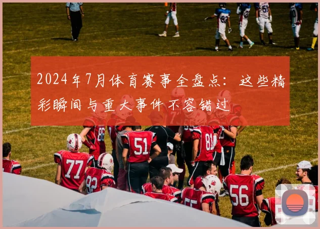 2024年7月体育赛事全盘点：这些精彩瞬间与重大事件不容错过