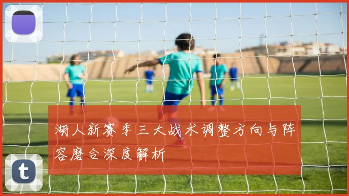 湖人新赛季三大战术调整方向与阵容磨合深度解析