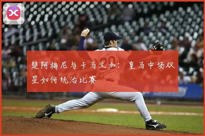 楚阿梅尼与卡马文加：皇马中场双星如何统治比赛