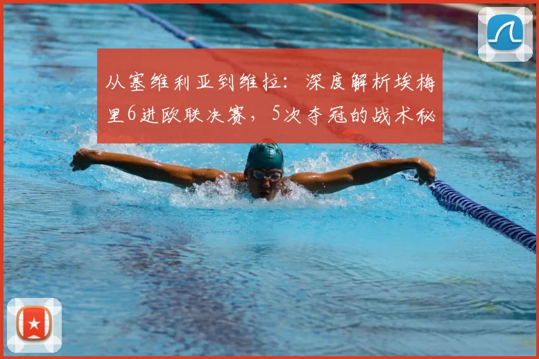 从塞维利亚到维拉：深度解析埃梅里6进欧联决赛，5次夺冠的战术秘诀与执教哲学